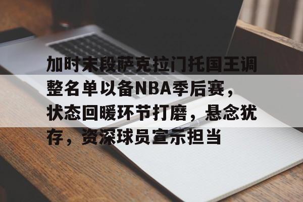 开云-关于加时末段萨克拉门托国王调整名单以备NBA季后赛，状态回暖环节打磨，悬念犹存，资深球员宣示担当的信息