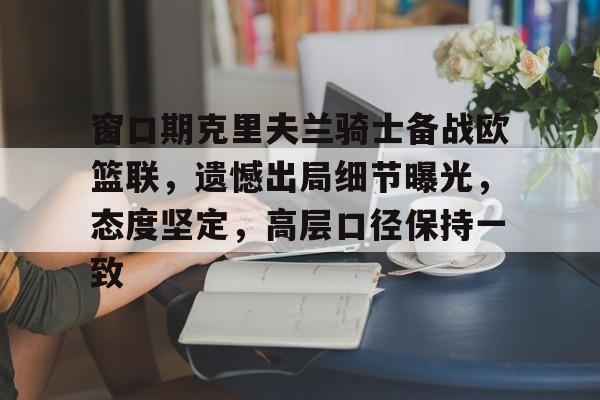 九游-窗口期克里夫兰骑士备战欧篮联，遗憾出局细节曝光，态度坚定，高层口径保持一致的简单介绍